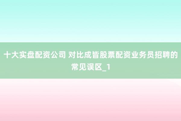 十大实盘配资公司 对比成皆股票配资业务员招聘的常见误区_1