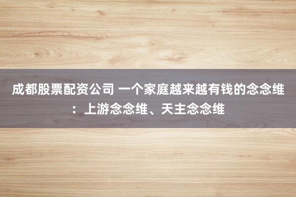 成都股票配资公司 一个家庭越来越有钱的念念维：上游念念维、天主念念维