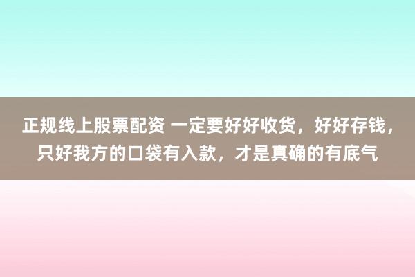 正规线上股票配资 一定要好好收货，好好存钱，只好我方的口袋有入款，才是真确的有底气