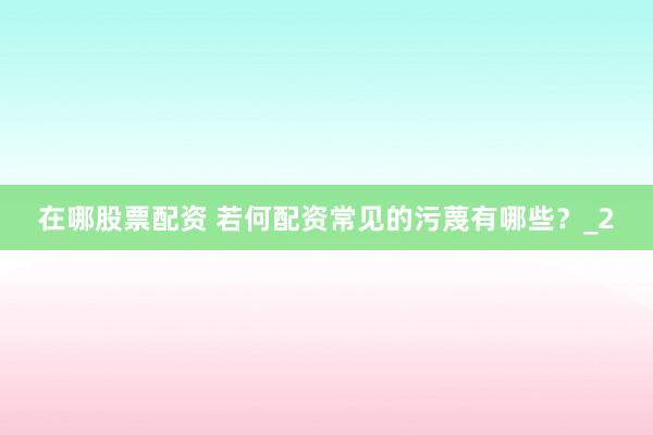 在哪股票配资 若何配资常见的污蔑有哪些？_2