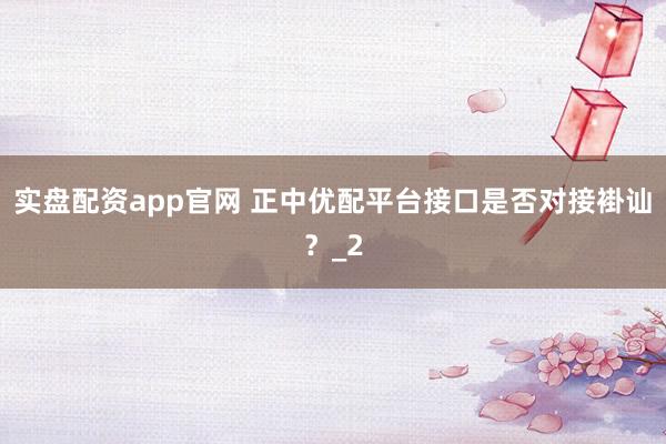 实盘配资app官网 正中优配平台接口是否对接褂讪？_2
