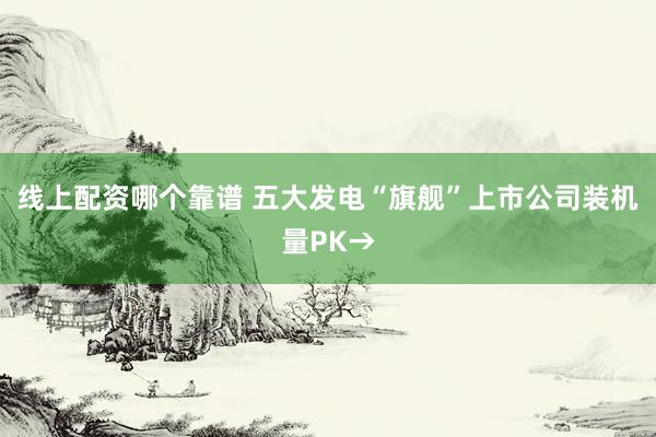 线上配资哪个靠谱 五大发电“旗舰”上市公司装机量PK→