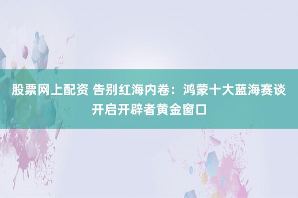 股票网上配资 告别红海内卷：鸿蒙十大蓝海赛谈开启开辟者黄金窗口