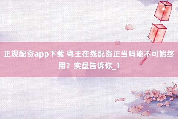 正规配资app下载 粤王在线配资正当吗能不可始终用？实盘告诉你_1