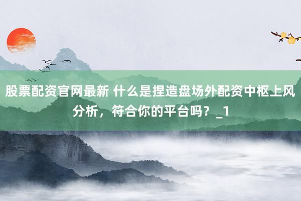 股票配资官网最新 什么是捏造盘场外配资中枢上风分析，符合你的平台吗？_1