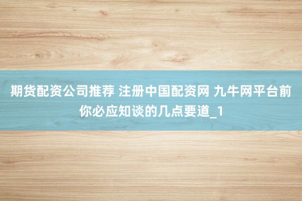 期货配资公司推荐 注册中国配资网 九牛网平台前你必应知谈的几点要道_1