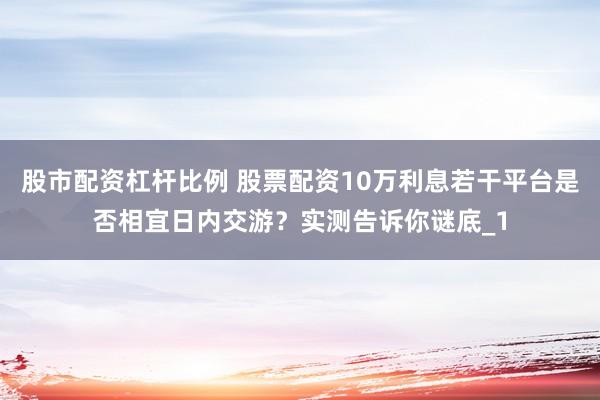 股市配资杠杆比例 股票配资10万利息若干平台是否相宜日内交游？实测告诉你谜底_1