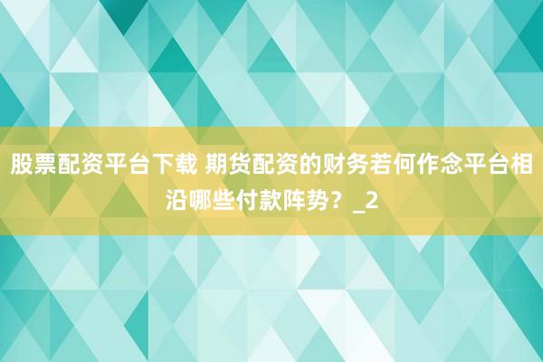 股票配资平台下载 期货配资的财务若何作念平台相沿哪些付款阵势？_2