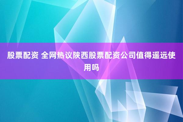股票配资 全网热议陕西股票配资公司值得遥远使用吗