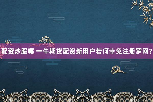 配资炒股哪 一牛期货配资新用户若何幸免注册罗网？