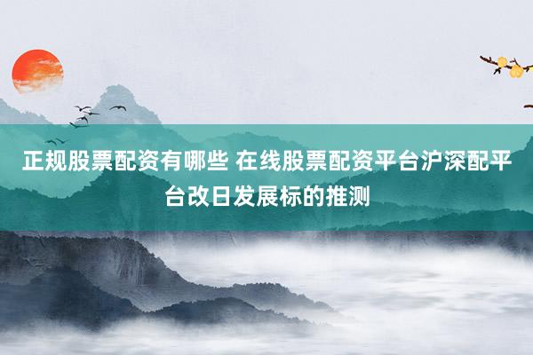 正规股票配资有哪些 在线股票配资平台沪深配平台改日发展标的推测