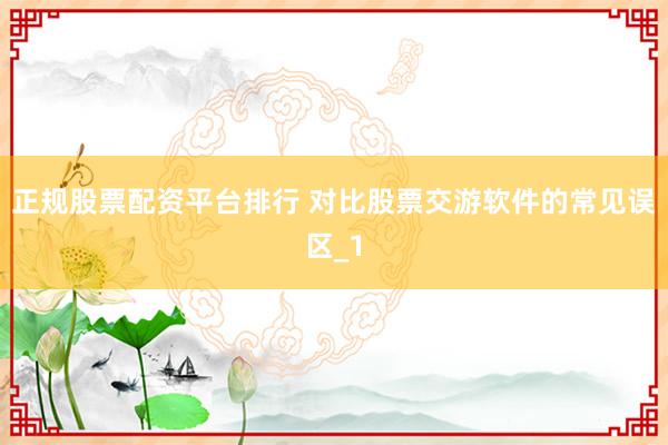 正规股票配资平台排行 对比股票交游软件的常见误区_1
