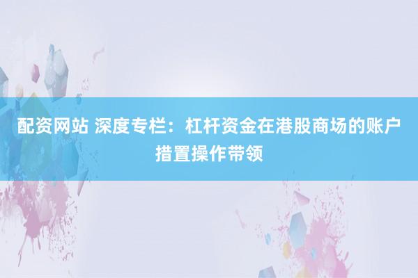 配资网站 深度专栏：杠杆资金在港股商场的账户措置操作带领