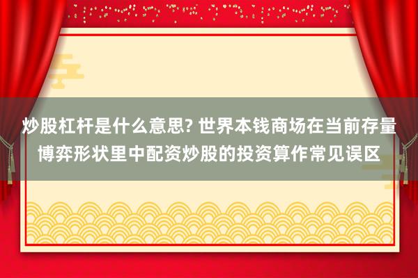 炒股杠杆是什么意思? 世界本钱商场在当前存量博弈形状里中配资炒股的投资算作常见误区