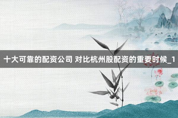十大可靠的配资公司 对比杭州股配资的重要时候_1